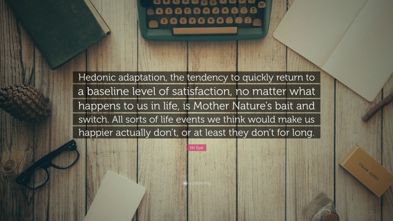 Nir Eyal Quote: “Hedonic adaptation, the tendency to quickly return to a baseline level of satisfaction, no matter what happens to us in life, is Mother Nature’s bait and switch. All sorts of life events we think would make us happier actually don’t, or at least they don’t for long.”