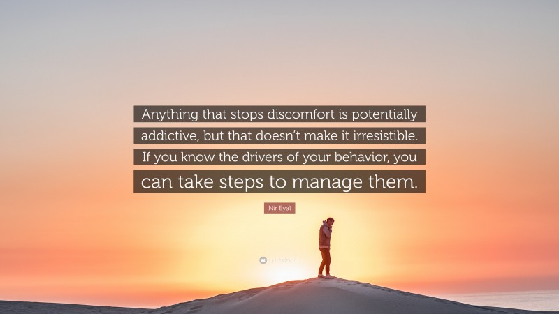 Nir Eyal Quote: “Anything that stops discomfort is potentially addictive, but that doesn’t make it irresistible. If you know the drivers of your behavior, you can take steps to manage them.”