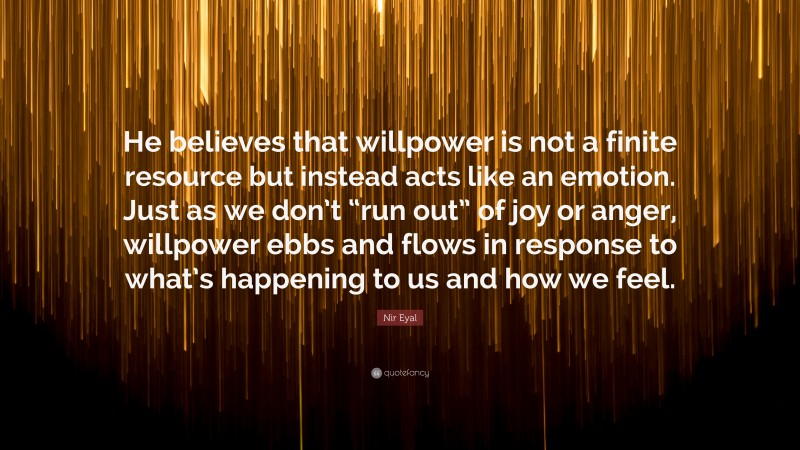 Nir Eyal Quote: “He believes that willpower is not a finite resource but instead acts like an emotion. Just as we don’t “run out” of joy or anger, willpower ebbs and flows in response to what’s happening to us and how we feel.”