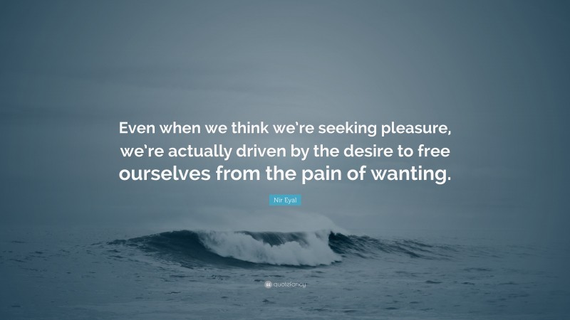 Nir Eyal Quote: “Even when we think we’re seeking pleasure, we’re actually driven by the desire to free ourselves from the pain of wanting.”