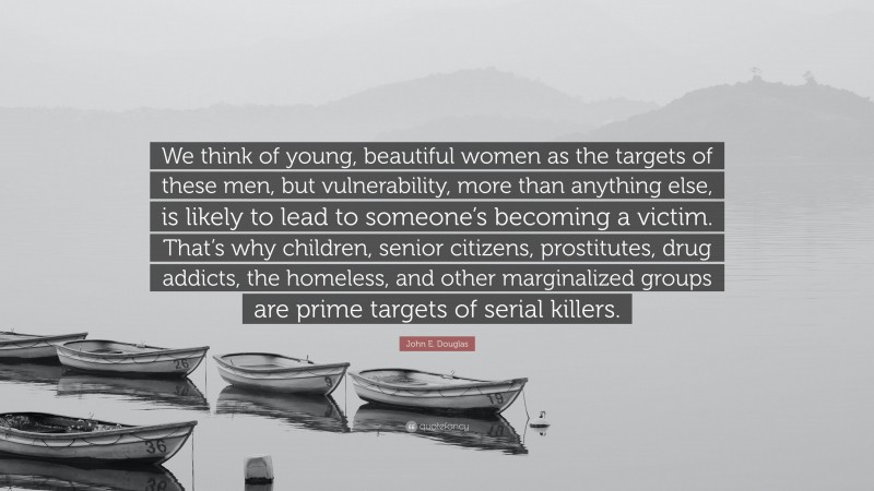 John E. Douglas Quote: “We think of young, beautiful women as the targets of these men, but vulnerability, more than anything else, is likely to lead to someone’s becoming a victim. That’s why children, senior citizens, prostitutes, drug addicts, the homeless, and other marginalized groups are prime targets of serial killers.”