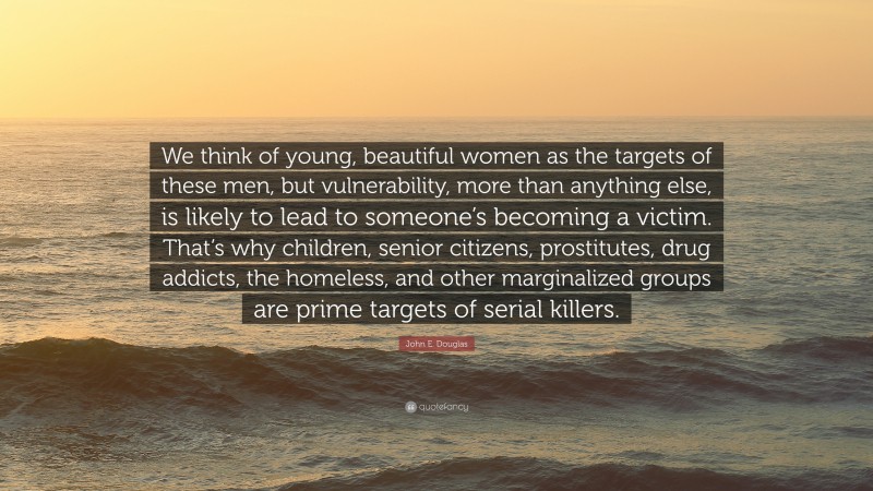 John E. Douglas Quote: “We think of young, beautiful women as the targets of these men, but vulnerability, more than anything else, is likely to lead to someone’s becoming a victim. That’s why children, senior citizens, prostitutes, drug addicts, the homeless, and other marginalized groups are prime targets of serial killers.”