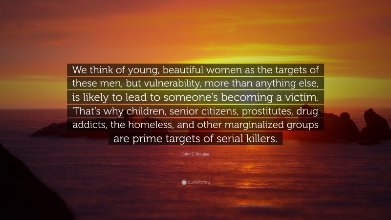 John E. Douglas Quote: “We think of young, beautiful women as the targets of these men, but vulnerability, more than anything else, is likely to lead to someone’s becoming a victim. That’s why children, senior citizens, prostitutes, drug addicts, the homeless, and other marginalized groups are prime targets of serial killers.”