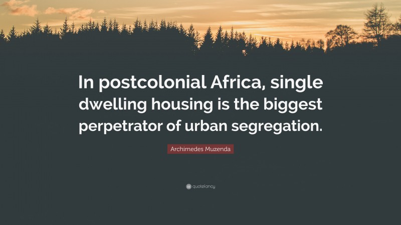 Archimedes Muzenda Quote: “In postcolonial Africa, single dwelling housing is the biggest perpetrator of urban segregation.”