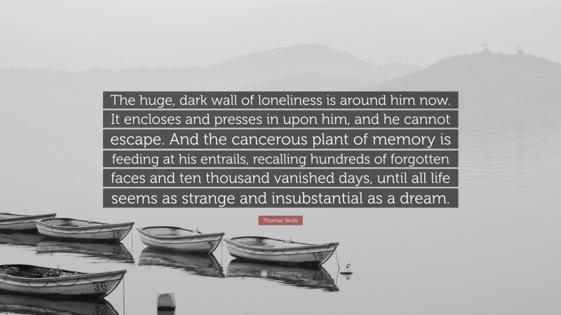Thomas Wolfe Quote: “The huge, dark wall of loneliness is around him now. It encloses and presses in upon him, and he cannot escape. And the cancerous plant of memory is feeding at his entrails, recalling hundreds of forgotten faces and ten thousand vanished days, until all life seems as strange and insubstantial as a dream.”