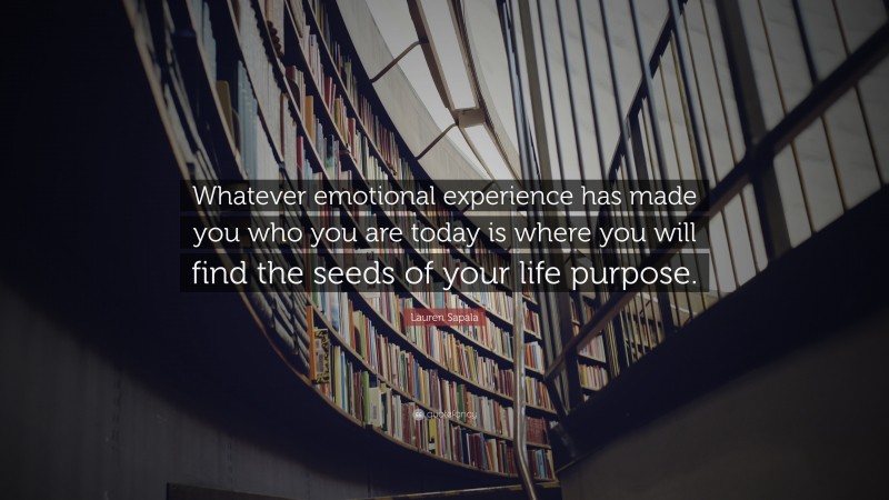 Lauren Sapala Quote: “Whatever emotional experience has made you who you are today is where you will find the seeds of your life purpose.”