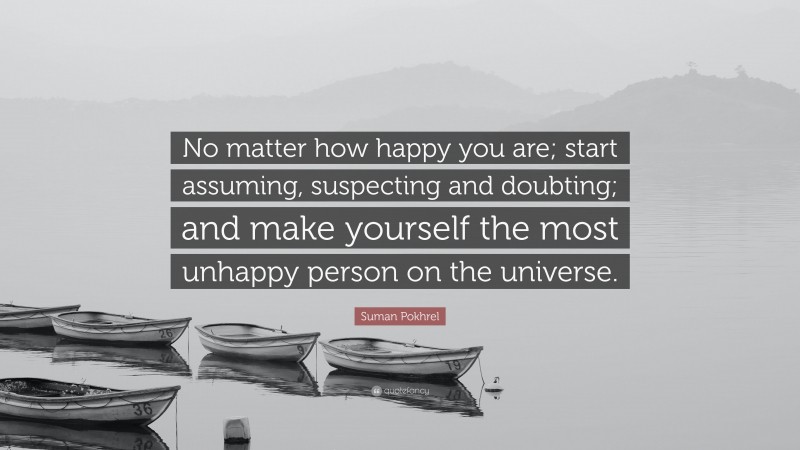Suman Pokhrel Quote: “No matter how happy you are; start assuming, suspecting and doubting; and make yourself the most unhappy person on the universe.”