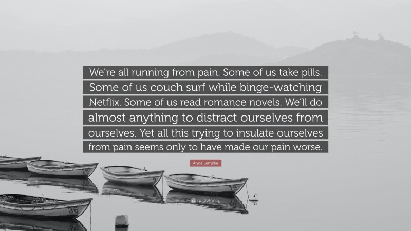 Anna Lembke Quote: “We’re all running from pain. Some of us take pills. Some of us couch surf while binge-watching Netflix. Some of us read romance novels. We’ll do almost anything to distract ourselves from ourselves. Yet all this trying to insulate ourselves from pain seems only to have made our pain worse.”