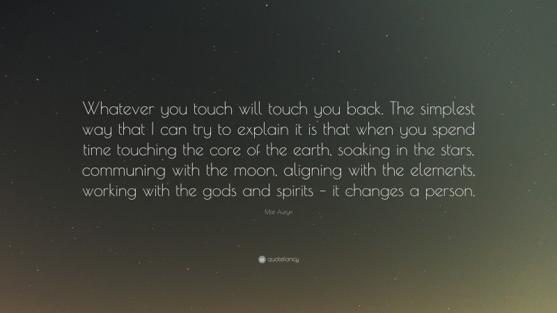 Mat Auryn Quote: “Whatever you touch will touch you back. The simplest way that I can try to explain it is that when you spend time touching the core of the earth, soaking in the stars, communing with the moon, aligning with the elements, working with the gods and spirits – it changes a person.”