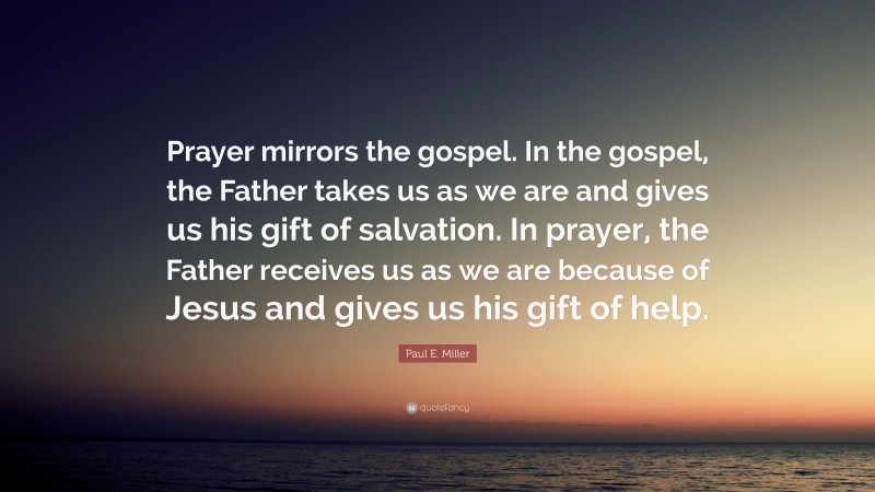 Paul E. Miller Quote: “Prayer mirrors the gospel. In the gospel, the Father takes us as we are and gives us his gift of salvation. In prayer, the Father receives us as we are because of Jesus and gives us his gift of help.”