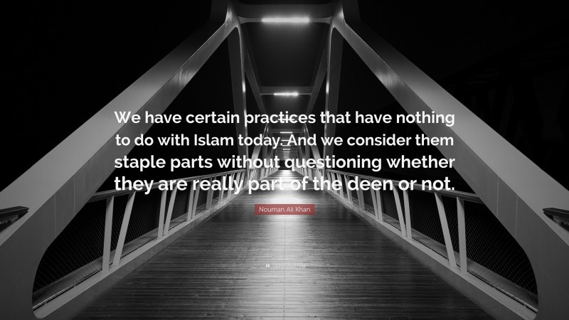 Nouman Ali Khan Quote: “We have certain practices that have nothing to do with Islam today. And we consider them staple parts without questioning whether they are really part of the deen or not.”