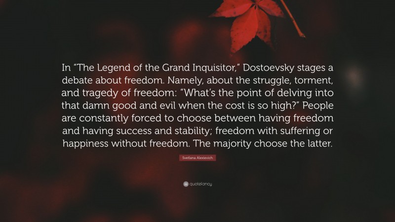 Svetlana Alexievich Quote: “In “The Legend of the Grand Inquisitor,” Dostoevsky stages a debate about freedom. Namely, about the struggle, torment, and tragedy of freedom: “What’s the point of delving into that damn good and evil when the cost is so high?” People are constantly forced to choose between having freedom and having success and stability; freedom with suffering or happiness without freedom. The majority choose the latter.”