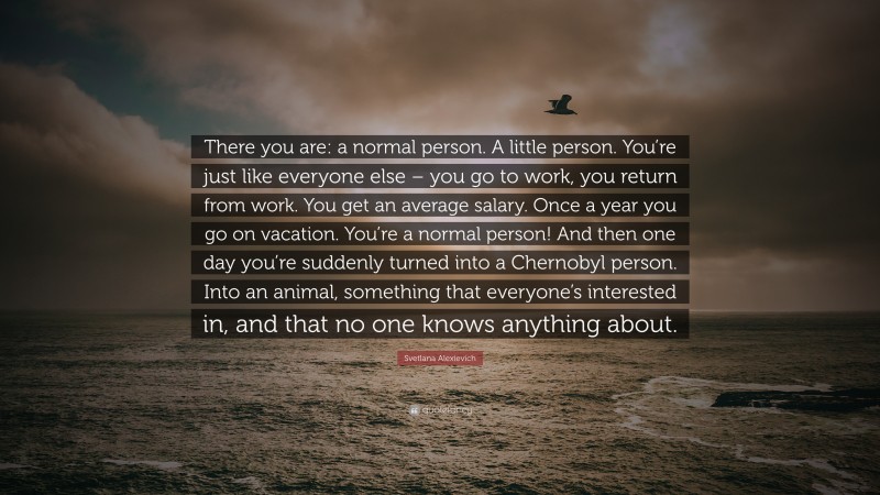 Svetlana Alexievich Quote: “There you are: a normal person. A little person. You’re just like everyone else – you go to work, you return from work. You get an average salary. Once a year you go on vacation. You’re a normal person! And then one day you’re suddenly turned into a Chernobyl person. Into an animal, something that everyone’s interested in, and that no one knows anything about.”