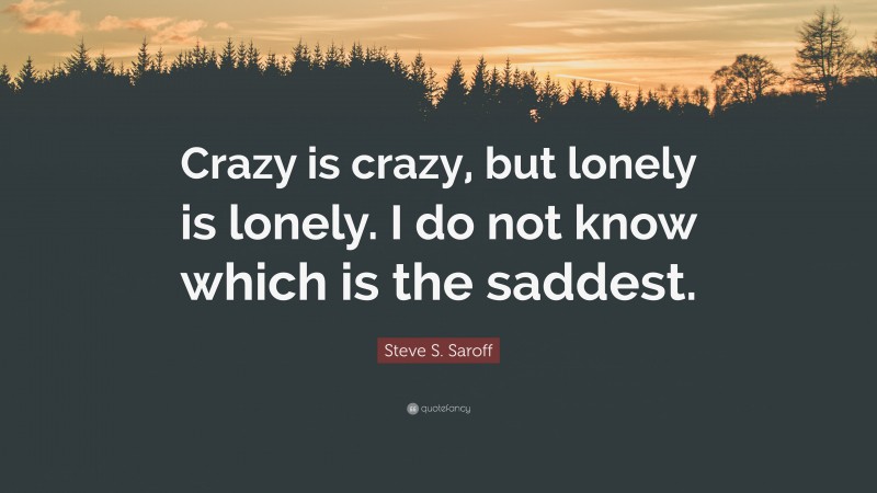 Steve S. Saroff Quote: “Crazy is crazy, but lonely is lonely. I do not know which is the saddest.”