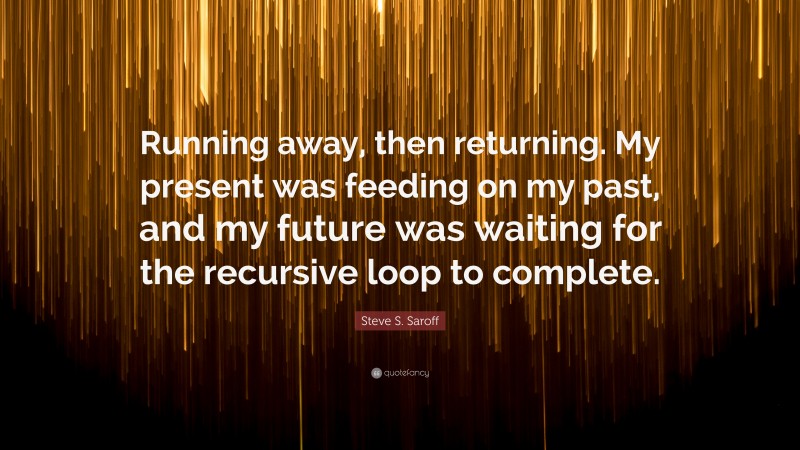 Steve S. Saroff Quote: “Running away, then returning. My present was feeding on my past, and my future was waiting for the recursive loop to complete.”