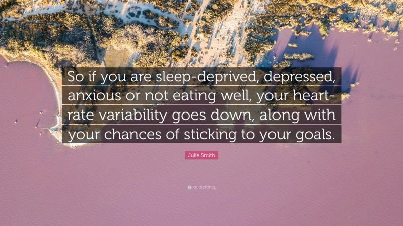 Julie Smith Quote: “So if you are sleep-deprived, depressed, anxious or not eating well, your heart-rate variability goes down, along with your chances of sticking to your goals.”
