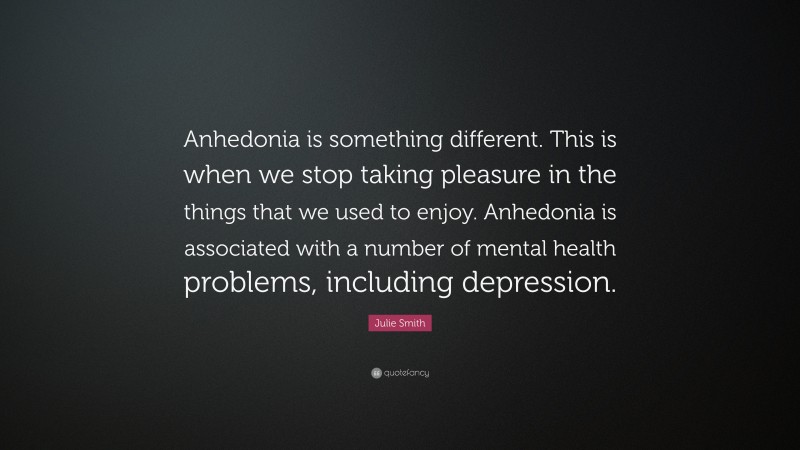 Julie Smith Quote: “Anhedonia is something different. This is when we stop taking pleasure in the things that we used to enjoy. Anhedonia is associated with a number of mental health problems, including depression.”