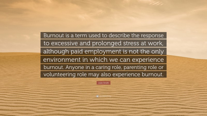 Julie Smith Quote: “Burnout is a term used to describe the response to excessive and prolonged stress at work, although paid employment is not the only environment in which we can experience burnout. Anyone in a caring role, parenting role or volunteering role may also experience burnout.”