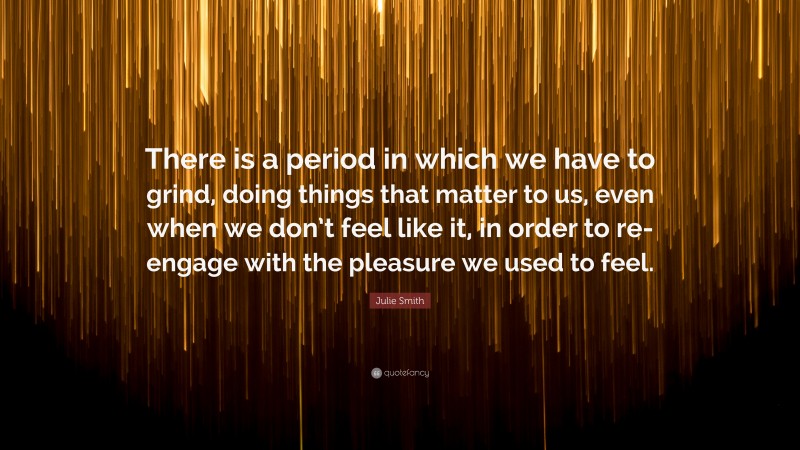 Julie Smith Quote: “There is a period in which we have to grind, doing things that matter to us, even when we don’t feel like it, in order to re-engage with the pleasure we used to feel.”