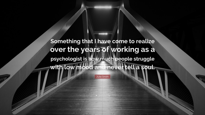 Julie Smith Quote: “Something that I have come to realize over the years of working as a psychologist is how much people struggle with low mood and never tell a soul.”