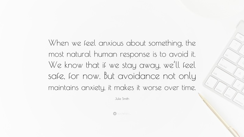 Julie Smith Quote: “When we feel anxious about something, the most natural human response is to avoid it. We know that if we stay away, we’ll feel safe, for now. But avoidance not only maintains anxiety, it makes it worse over time.”