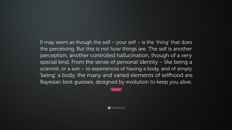 Anil Seth Quote: “It may seem as though the self – your self – is the ‘thing’ that does the perceiving. But this is not how things are. The self is another perception, another controlled hallucination, though of a very special kind. From the sense of personal identity – like being a scientist, or a son – to experiences of having a body, and of simply ‘being’ a body, the many and varied elements of selfhood are Bayesian best guesses, designed by evolution to keep you alive.”