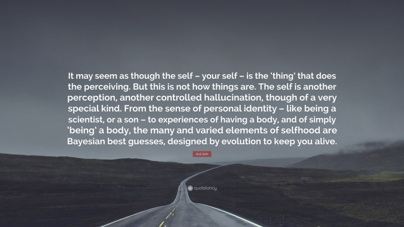 Anil Seth Quote: “It may seem as though the self – your self – is the ‘thing’ that does the perceiving. But this is not how things are. The self is another perception, another controlled hallucination, though of a very special kind. From the sense of personal identity – like being a scientist, or a son – to experiences of having a body, and of simply ‘being’ a body, the many and varied elements of selfhood are Bayesian best guesses, designed by evolution to keep you alive.”