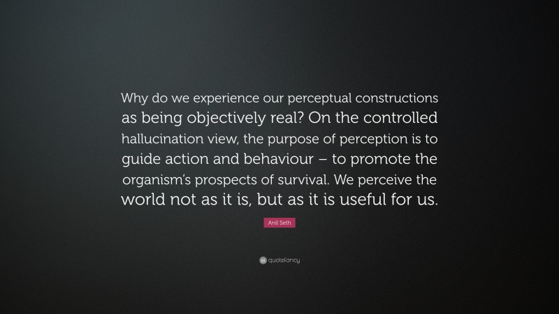Anil Seth Quote: “Why do we experience our perceptual constructions as being objectively real? On the controlled hallucination view, the purpose of perception is to guide action and behaviour – to promote the organism’s prospects of survival. We perceive the world not as it is, but as it is useful for us.”