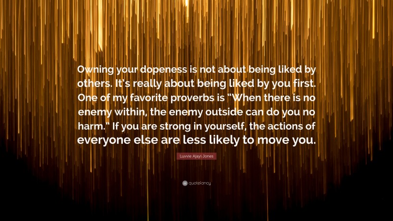 Luvvie Ajayi Jones Quote: “Owning your dopeness is not about being liked by others. It’s really about being liked by you first. One of my favorite proverbs is “When there is no enemy within, the enemy outside can do you no harm.” If you are strong in yourself, the actions of everyone else are less likely to move you.”