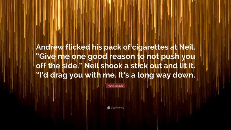 Nora Sakavic Quote: “Andrew flicked his pack of cigarettes at Neil. “Give me one good reason to not push you off the side.” Neil shook a stick out and lit it. “I’d drag you with me. It’s a long way down.”