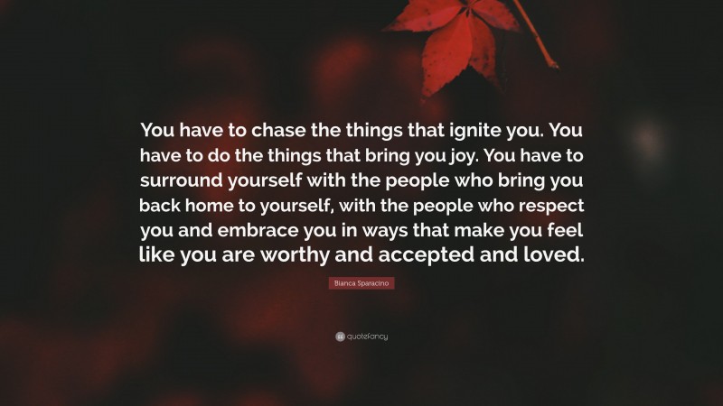 Bianca Sparacino Quote: “You have to chase the things that ignite you. You have to do the things that bring you joy. You have to surround yourself with the people who bring you back home to yourself, with the people who respect you and embrace you in ways that make you feel like you are worthy and accepted and loved.”