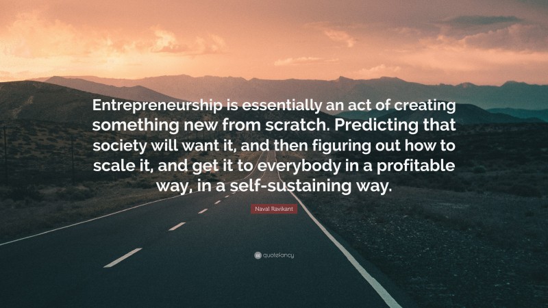 Naval Ravikant Quote: “Entrepreneurship is essentially an act of creating something new from scratch. Predicting that society will want it, and then figuring out how to scale it, and get it to everybody in a profitable way, in a self-sustaining way.”