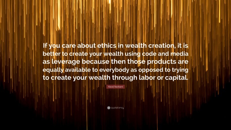 Naval Ravikant Quote: “If you care about ethics in wealth creation, it is better to create your wealth using code and media as leverage because then those products are equally available to everybody as opposed to trying to create your wealth through labor or capital.”