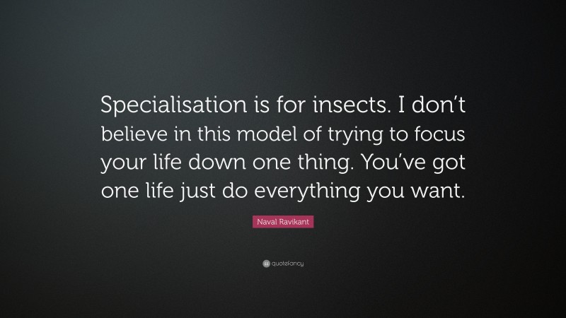 Naval Ravikant Quote: “Specialisation is for insects. I don’t believe in this model of trying to focus your life down one thing. You’ve got one life just do everything you want.”