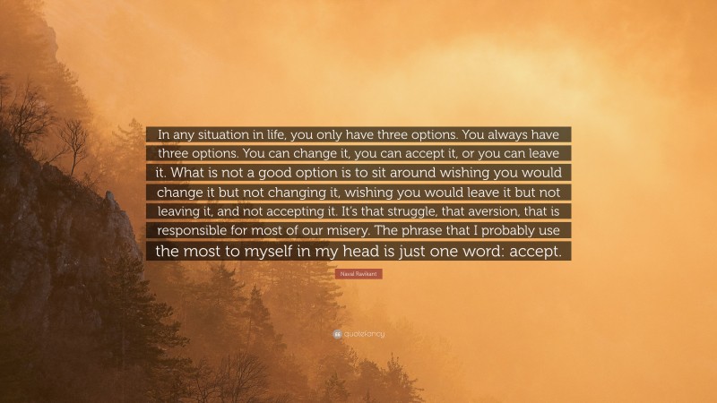 Naval Ravikant Quote: “In any situation in life, you only have three options. You always have three options. You can change it, you can accept it, or you can leave it. What is not a good option is to sit around wishing you would change it but not changing it, wishing you would leave it but not leaving it, and not accepting it. It’s that struggle, that aversion, that is responsible for most of our misery. The phrase that I probably use the most to myself in my head is just one word: accept.”