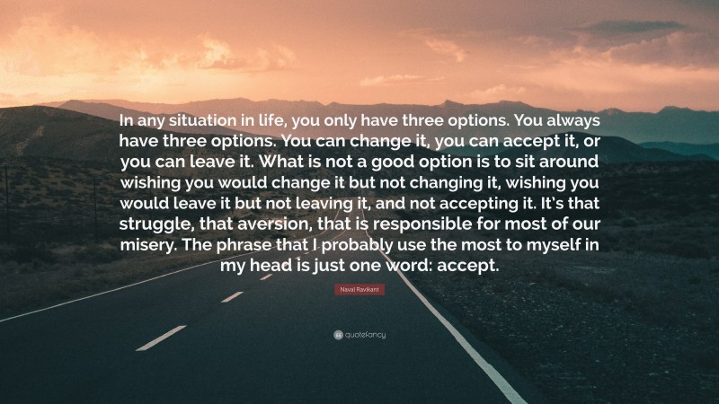 Naval Ravikant Quote: “In any situation in life, you only have three options. You always have three options. You can change it, you can accept it, or you can leave it. What is not a good option is to sit around wishing you would change it but not changing it, wishing you would leave it but not leaving it, and not accepting it. It’s that struggle, that aversion, that is responsible for most of our misery. The phrase that I probably use the most to myself in my head is just one word: accept.”