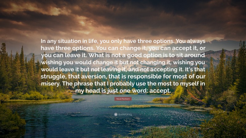 Naval Ravikant Quote: “In any situation in life, you only have three options. You always have three options. You can change it, you can accept it, or you can leave it. What is not a good option is to sit around wishing you would change it but not changing it, wishing you would leave it but not leaving it, and not accepting it. It’s that struggle, that aversion, that is responsible for most of our misery. The phrase that I probably use the most to myself in my head is just one word: accept.”