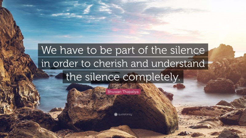 Bhuwan Thapaliya Quote: “We have to be part of the silence in order to cherish and understand the silence completely.”