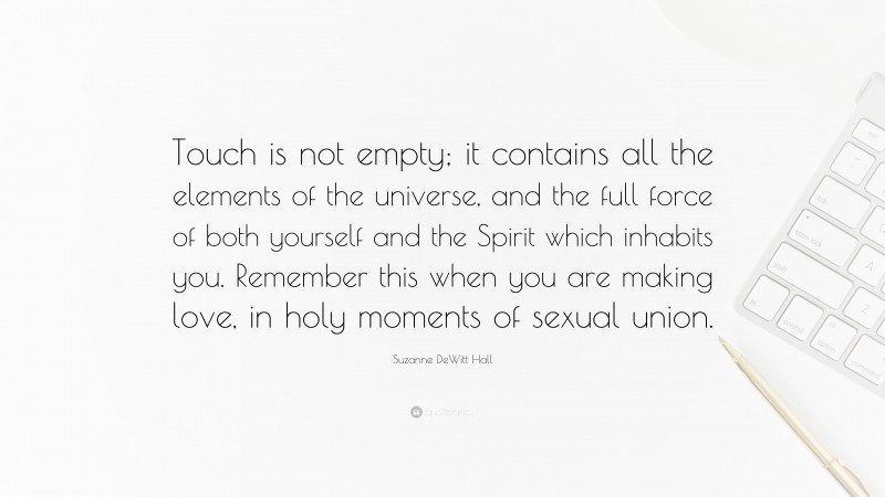 Suzanne DeWitt Hall Quote: “Touch is not empty; it contains all the elements of the universe, and the full force of both yourself and the Spirit which inhabits you. Remember this when you are making love, in holy moments of sexual union.”