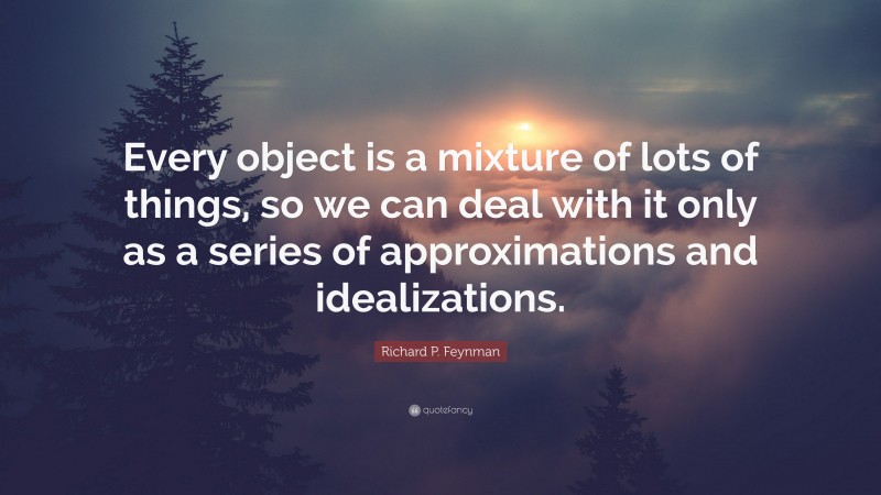 Richard P. Feynman Quote: “Every object is a mixture of lots of things, so we can deal with it only as a series of approximations and idealizations.”