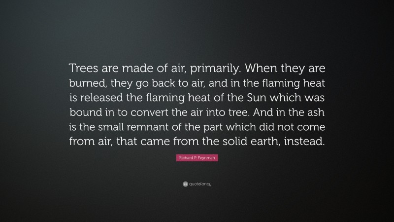 Richard P. Feynman Quote: “Trees are made of air, primarily. When they are burned, they go back to air, and in the flaming heat is released the flaming heat of the Sun which was bound in to convert the air into tree. And in the ash is the small remnant of the part which did not come from air, that came from the solid earth, instead.”