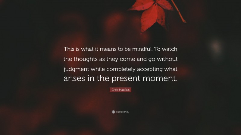 Chris Matakas Quote: “This is what it means to be mindful. To watch the thoughts as they come and go without judgment while completely accepting what arises in the present moment.”
