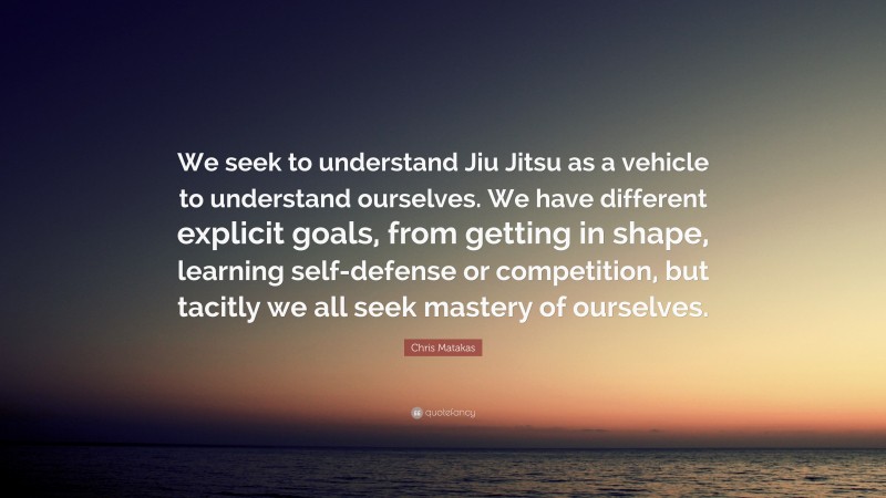 Chris Matakas Quote: “We seek to understand Jiu Jitsu as a vehicle to understand ourselves. We have different explicit goals, from getting in shape, learning self-defense or competition, but tacitly we all seek mastery of ourselves.”