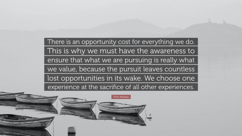 Chris Matakas Quote: “There is an opportunity cost for everything we do. This is why we must have the awareness to ensure that what we are pursuing is really what we value, because the pursuit leaves countless lost opportunities in its wake. We choose one experience at the sacrifice of all other experiences.”