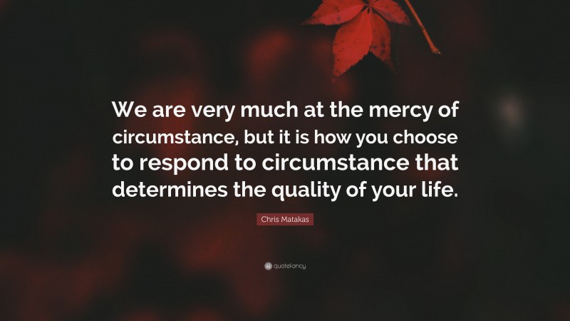 Chris Matakas Quote: “We are very much at the mercy of circumstance, but it is how you choose to respond to circumstance that determines the quality of your life.”