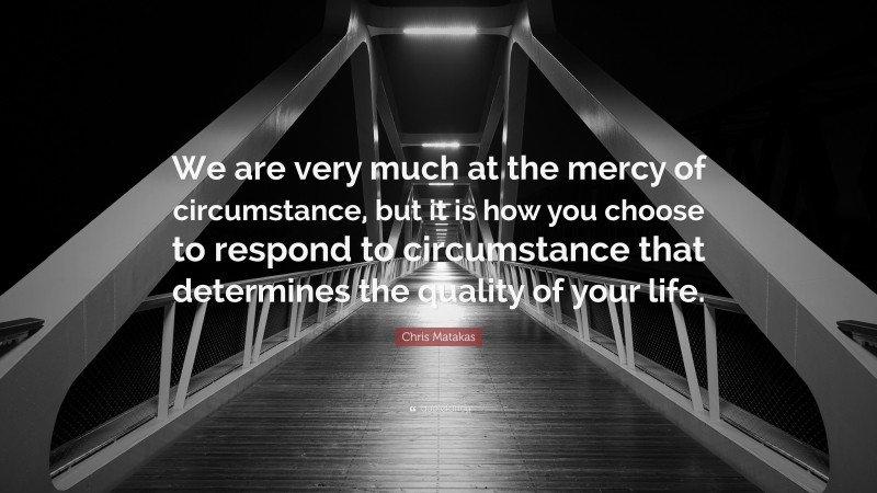 Chris Matakas Quote: “We are very much at the mercy of circumstance, but it is how you choose to respond to circumstance that determines the quality of your life.”