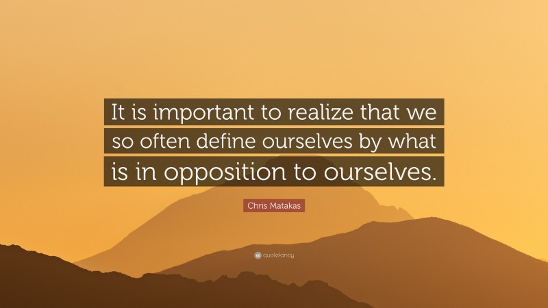 Chris Matakas Quote: “It is important to realize that we so often define ourselves by what is in opposition to ourselves.”