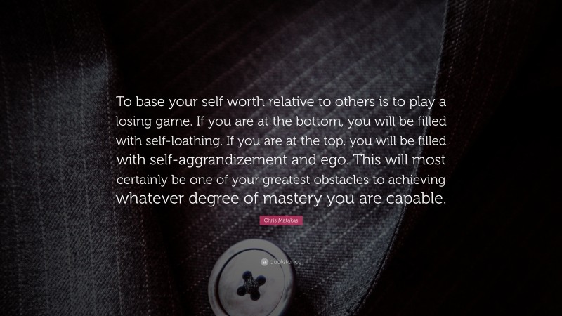 Chris Matakas Quote: “To base your self worth relative to others is to play a losing game. If you are at the bottom, you will be filled with self-loathing. If you are at the top, you will be filled with self-aggrandizement and ego. This will most certainly be one of your greatest obstacles to achieving whatever degree of mastery you are capable.”
