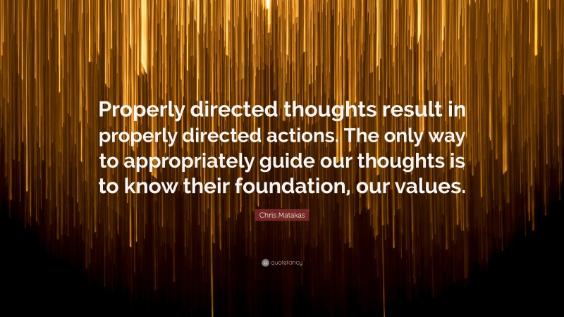 Chris Matakas Quote: “Properly directed thoughts result in properly directed actions. The only way to appropriately guide our thoughts is to know their foundation, our values.”