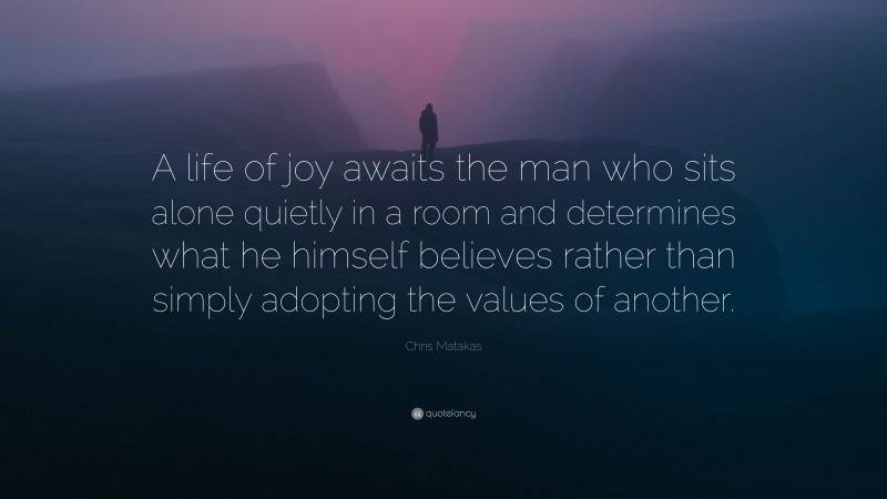Chris Matakas Quote: “A life of joy awaits the man who sits alone quietly in a room and determines what he himself believes rather than simply adopting the values of another.”